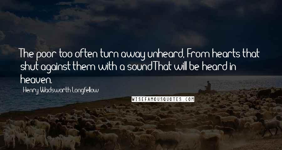 Henry Wadsworth Longfellow Quotes: The poor too often turn away unheard, From hearts that shut against them with a sound That will be heard in heaven.