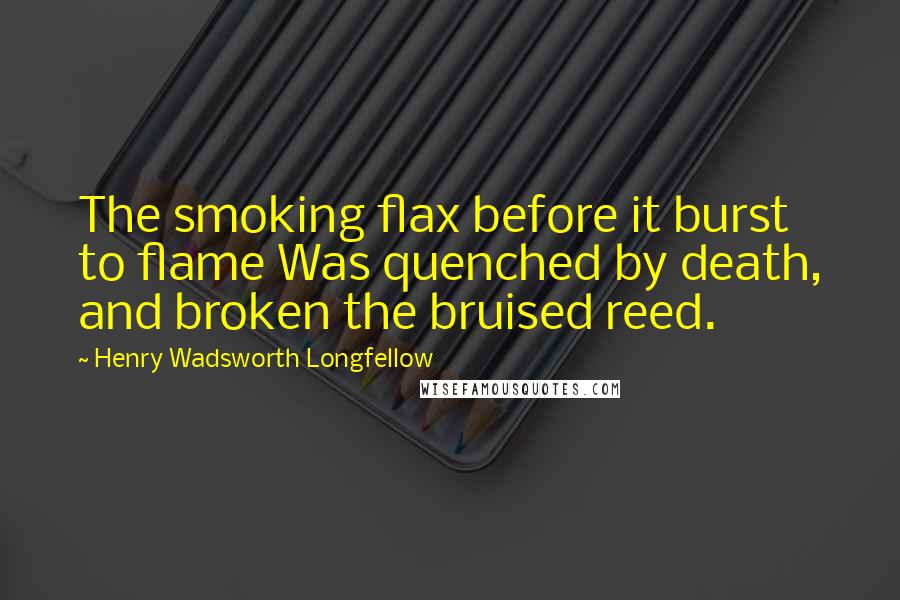 Henry Wadsworth Longfellow Quotes: The smoking flax before it burst to flame Was quenched by death, and broken the bruised reed.