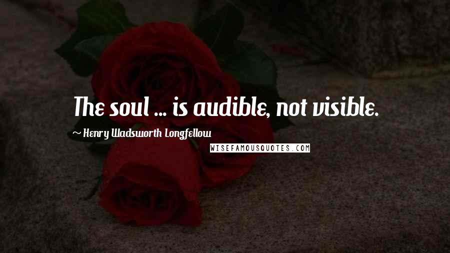 Henry Wadsworth Longfellow Quotes: The soul ... is audible, not visible.