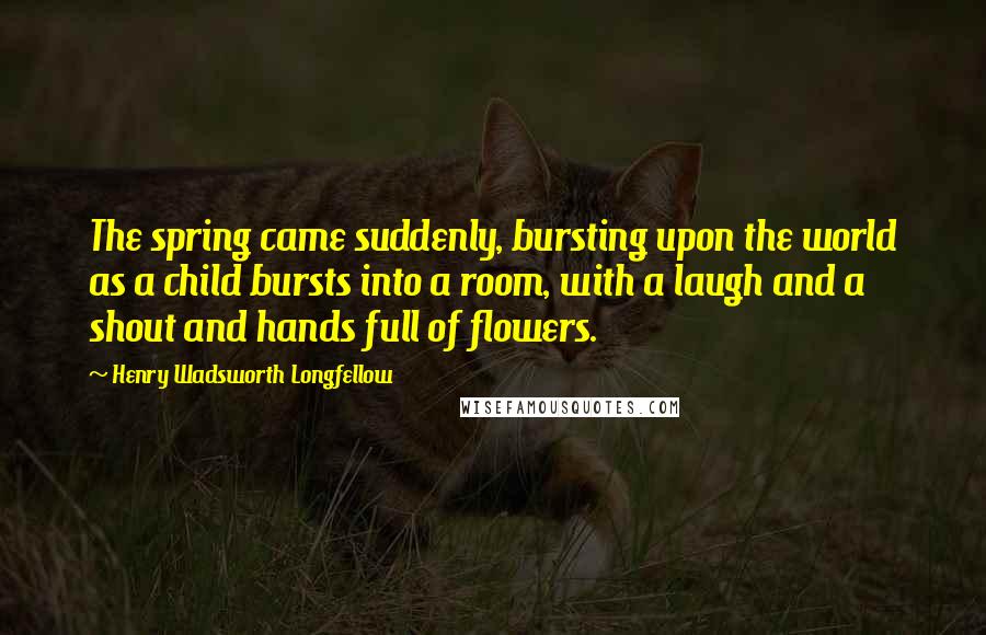 Henry Wadsworth Longfellow Quotes: The spring came suddenly, bursting upon the world as a child bursts into a room, with a laugh and a shout and hands full of flowers.