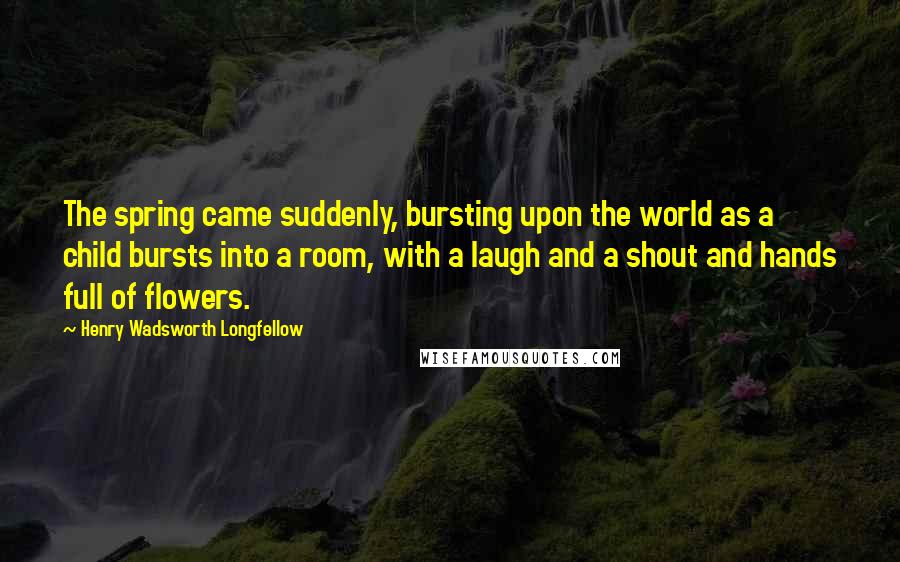 Henry Wadsworth Longfellow Quotes: The spring came suddenly, bursting upon the world as a child bursts into a room, with a laugh and a shout and hands full of flowers.