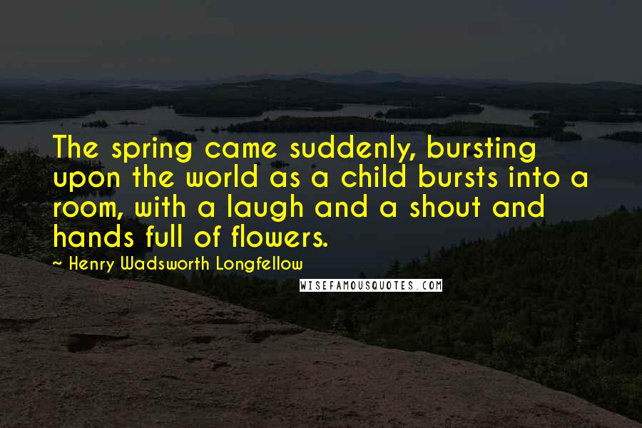 Henry Wadsworth Longfellow Quotes: The spring came suddenly, bursting upon the world as a child bursts into a room, with a laugh and a shout and hands full of flowers.