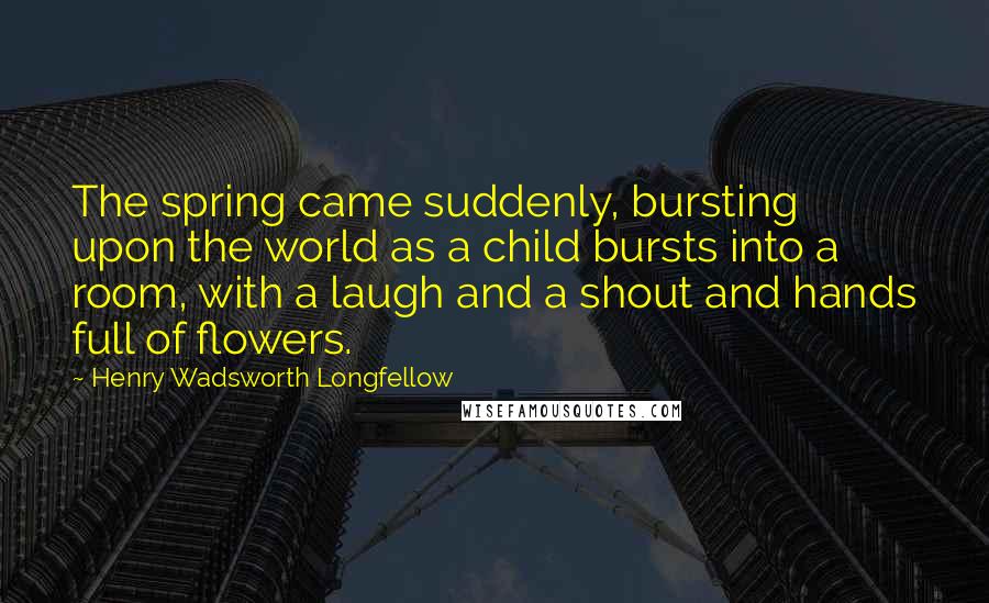 Henry Wadsworth Longfellow Quotes: The spring came suddenly, bursting upon the world as a child bursts into a room, with a laugh and a shout and hands full of flowers.