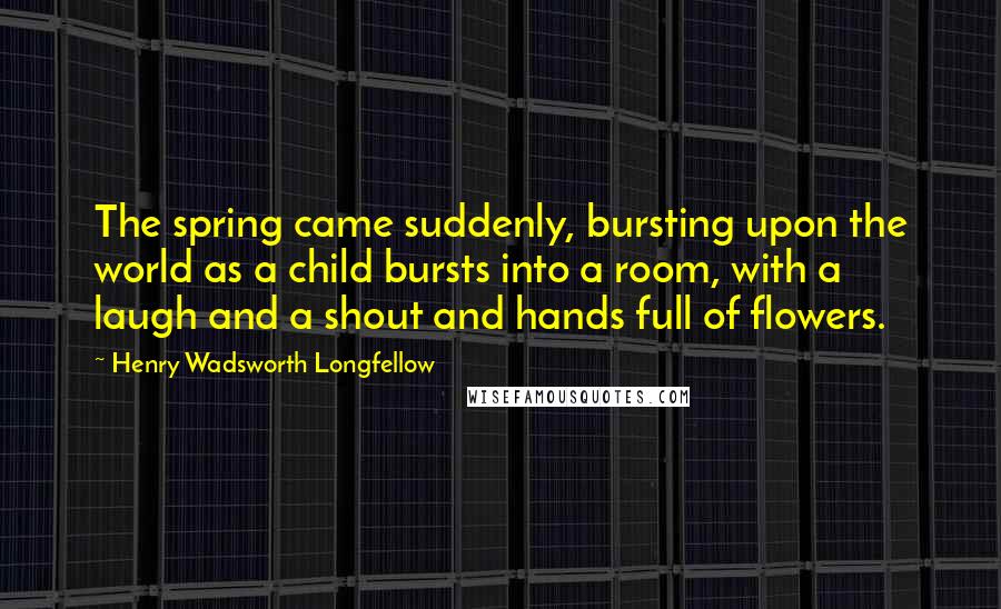 Henry Wadsworth Longfellow Quotes: The spring came suddenly, bursting upon the world as a child bursts into a room, with a laugh and a shout and hands full of flowers.