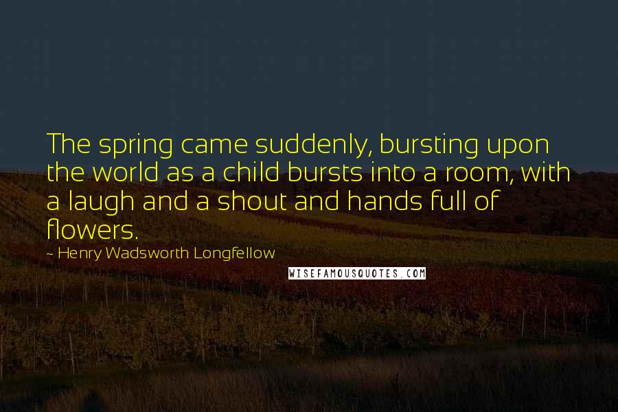 Henry Wadsworth Longfellow Quotes: The spring came suddenly, bursting upon the world as a child bursts into a room, with a laugh and a shout and hands full of flowers.