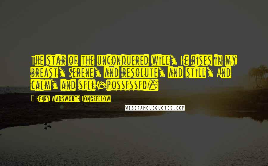 Henry Wadsworth Longfellow Quotes: The star of the unconquered will, He rises in my breast, Serene, and resolute, and still, And calm, and self-possessed.