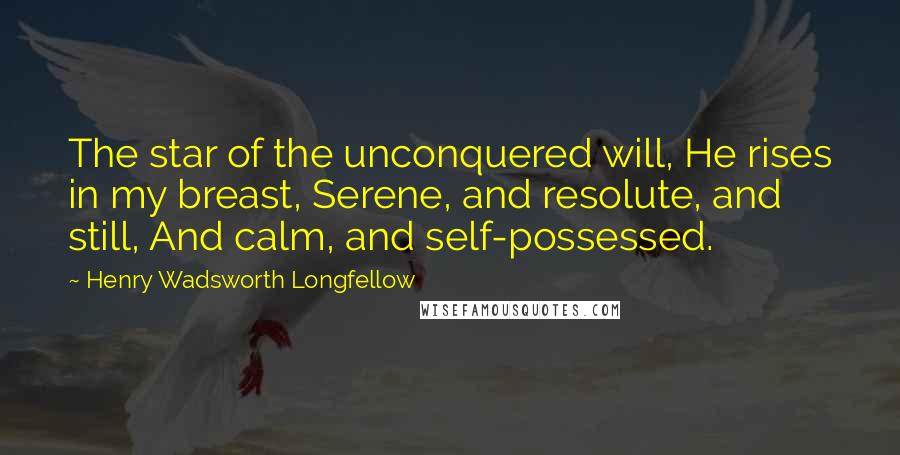 Henry Wadsworth Longfellow Quotes: The star of the unconquered will, He rises in my breast, Serene, and resolute, and still, And calm, and self-possessed.