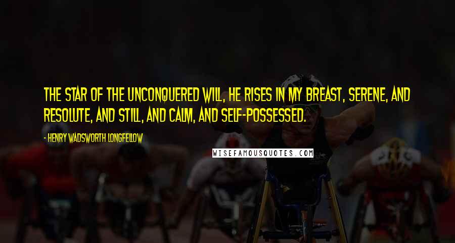 Henry Wadsworth Longfellow Quotes: The star of the unconquered will, He rises in my breast, Serene, and resolute, and still, And calm, and self-possessed.