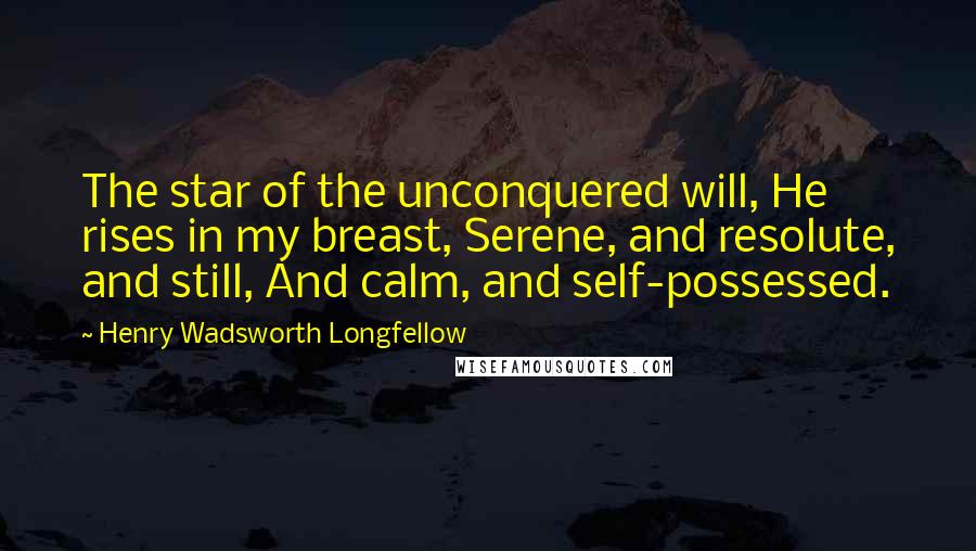 Henry Wadsworth Longfellow Quotes: The star of the unconquered will, He rises in my breast, Serene, and resolute, and still, And calm, and self-possessed.