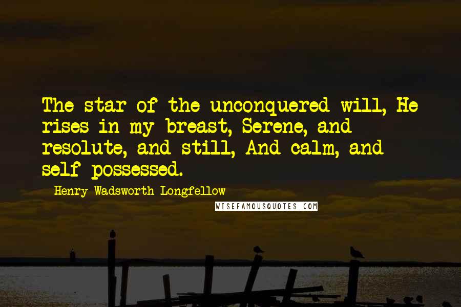 Henry Wadsworth Longfellow Quotes: The star of the unconquered will, He rises in my breast, Serene, and resolute, and still, And calm, and self-possessed.