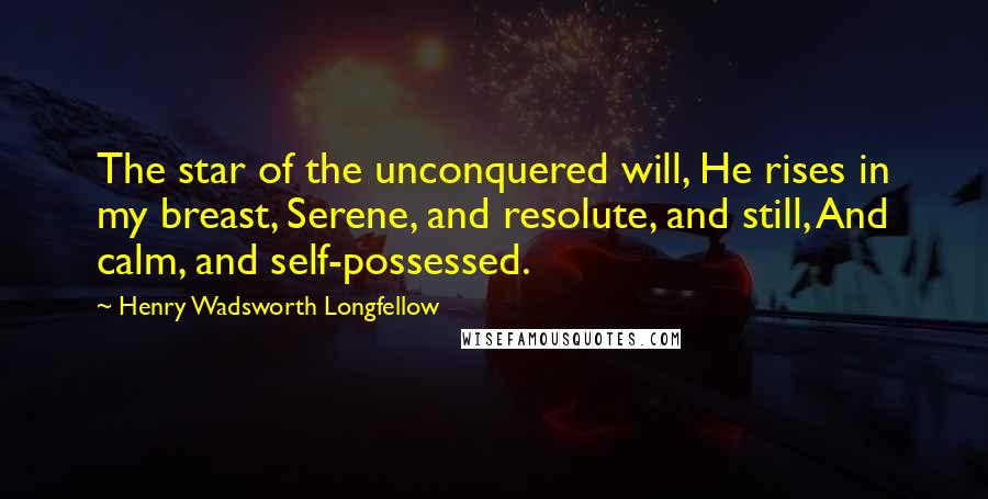 Henry Wadsworth Longfellow Quotes: The star of the unconquered will, He rises in my breast, Serene, and resolute, and still, And calm, and self-possessed.