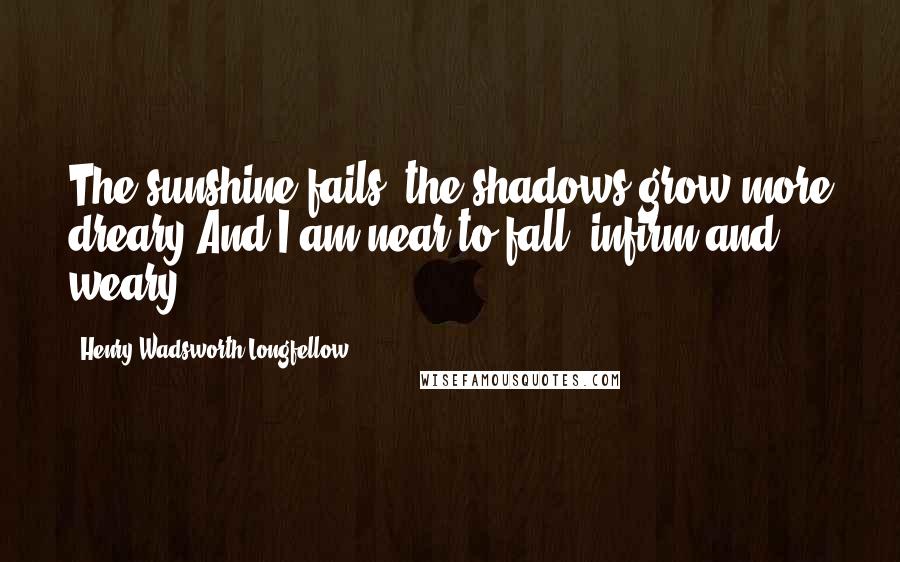 Henry Wadsworth Longfellow Quotes: The sunshine fails, the shadows grow more dreary,And I am near to fall, infirm and weary.