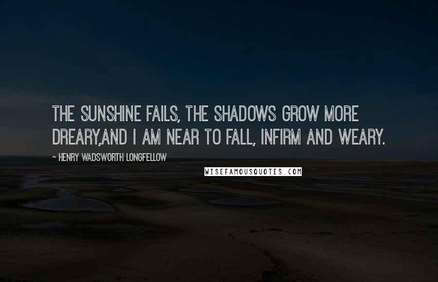 Henry Wadsworth Longfellow Quotes: The sunshine fails, the shadows grow more dreary,And I am near to fall, infirm and weary.