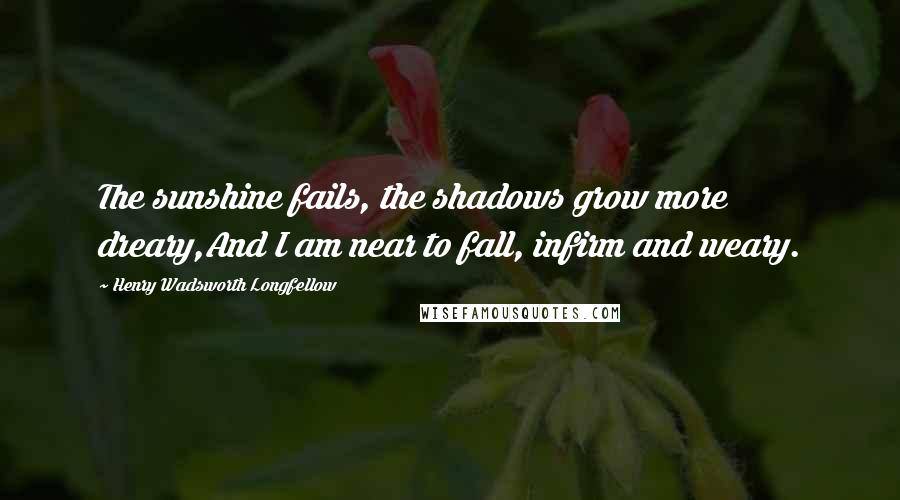 Henry Wadsworth Longfellow Quotes: The sunshine fails, the shadows grow more dreary,And I am near to fall, infirm and weary.