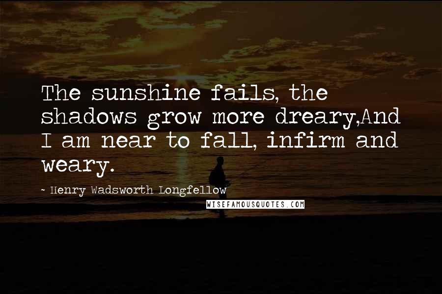 Henry Wadsworth Longfellow Quotes: The sunshine fails, the shadows grow more dreary,And I am near to fall, infirm and weary.