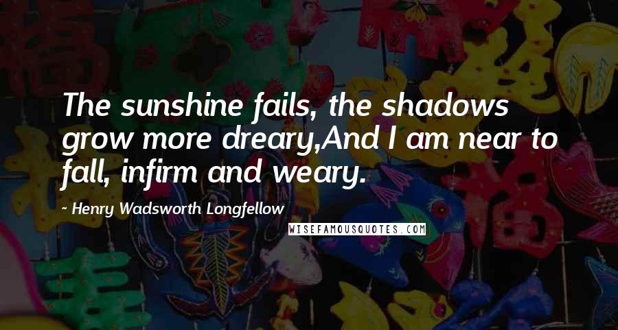 Henry Wadsworth Longfellow Quotes: The sunshine fails, the shadows grow more dreary,And I am near to fall, infirm and weary.