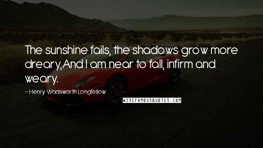 Henry Wadsworth Longfellow Quotes: The sunshine fails, the shadows grow more dreary,And I am near to fall, infirm and weary.