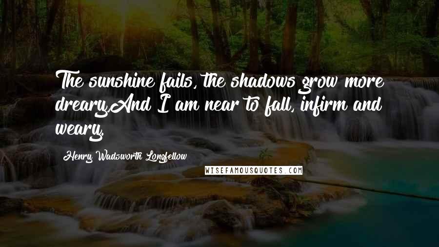 Henry Wadsworth Longfellow Quotes: The sunshine fails, the shadows grow more dreary,And I am near to fall, infirm and weary.