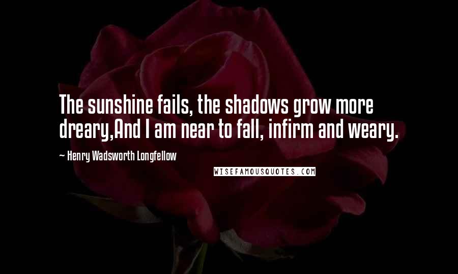 Henry Wadsworth Longfellow Quotes: The sunshine fails, the shadows grow more dreary,And I am near to fall, infirm and weary.