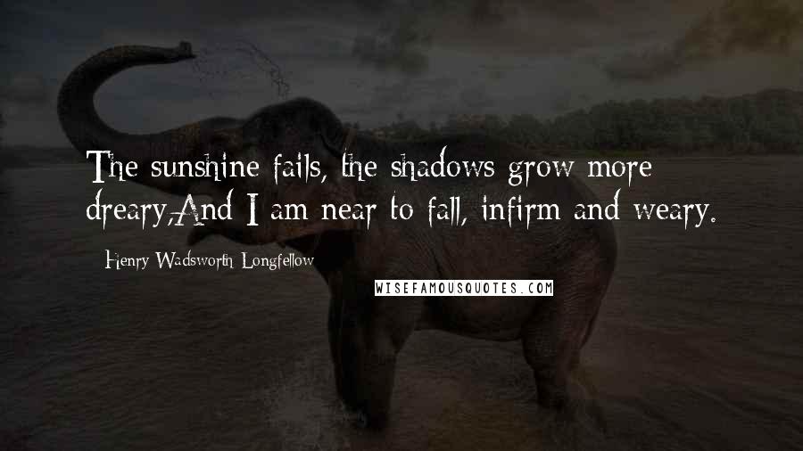 Henry Wadsworth Longfellow Quotes: The sunshine fails, the shadows grow more dreary,And I am near to fall, infirm and weary.