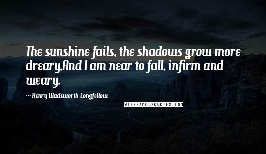 Henry Wadsworth Longfellow Quotes: The sunshine fails, the shadows grow more dreary,And I am near to fall, infirm and weary.