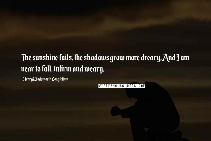 Henry Wadsworth Longfellow Quotes: The sunshine fails, the shadows grow more dreary,And I am near to fall, infirm and weary.