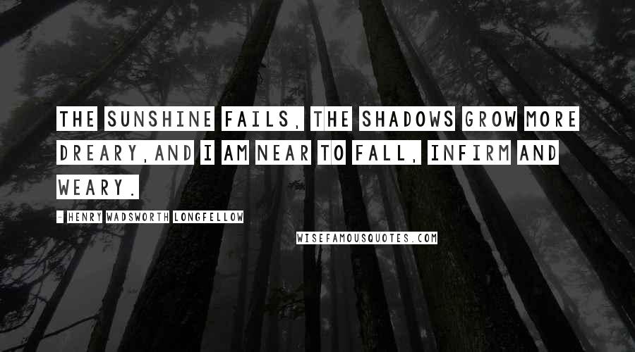 Henry Wadsworth Longfellow Quotes: The sunshine fails, the shadows grow more dreary,And I am near to fall, infirm and weary.