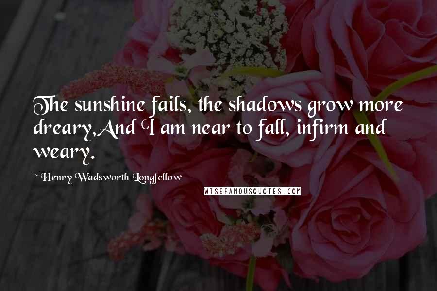 Henry Wadsworth Longfellow Quotes: The sunshine fails, the shadows grow more dreary,And I am near to fall, infirm and weary.