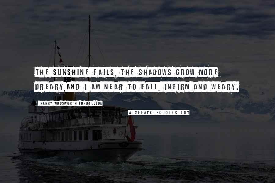 Henry Wadsworth Longfellow Quotes: The sunshine fails, the shadows grow more dreary,And I am near to fall, infirm and weary.