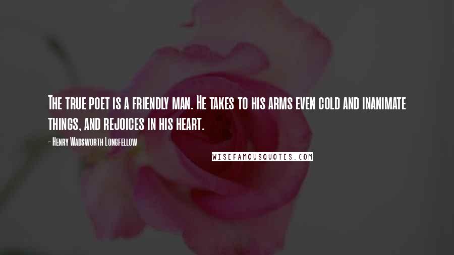 Henry Wadsworth Longfellow Quotes: The true poet is a friendly man. He takes to his arms even cold and inanimate things, and rejoices in his heart.