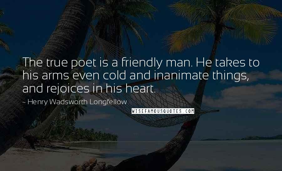 Henry Wadsworth Longfellow Quotes: The true poet is a friendly man. He takes to his arms even cold and inanimate things, and rejoices in his heart.