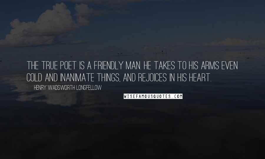 Henry Wadsworth Longfellow Quotes: The true poet is a friendly man. He takes to his arms even cold and inanimate things, and rejoices in his heart.