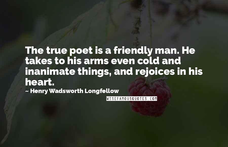 Henry Wadsworth Longfellow Quotes: The true poet is a friendly man. He takes to his arms even cold and inanimate things, and rejoices in his heart.