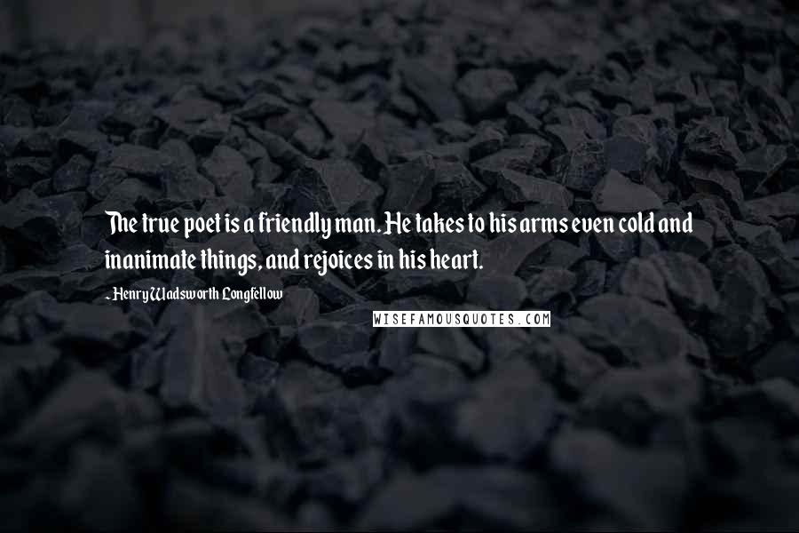 Henry Wadsworth Longfellow Quotes: The true poet is a friendly man. He takes to his arms even cold and inanimate things, and rejoices in his heart.