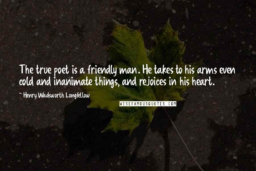 Henry Wadsworth Longfellow Quotes: The true poet is a friendly man. He takes to his arms even cold and inanimate things, and rejoices in his heart.