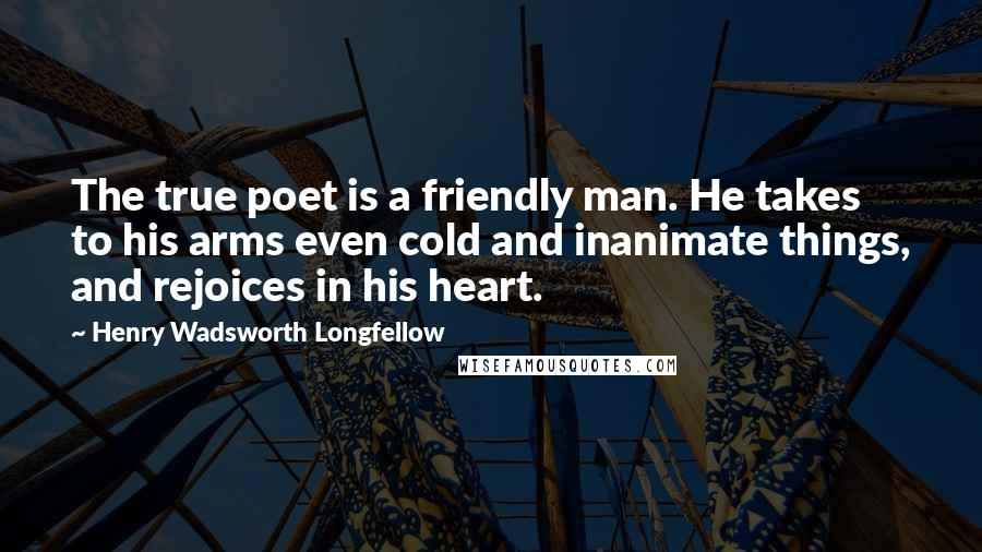 Henry Wadsworth Longfellow Quotes: The true poet is a friendly man. He takes to his arms even cold and inanimate things, and rejoices in his heart.