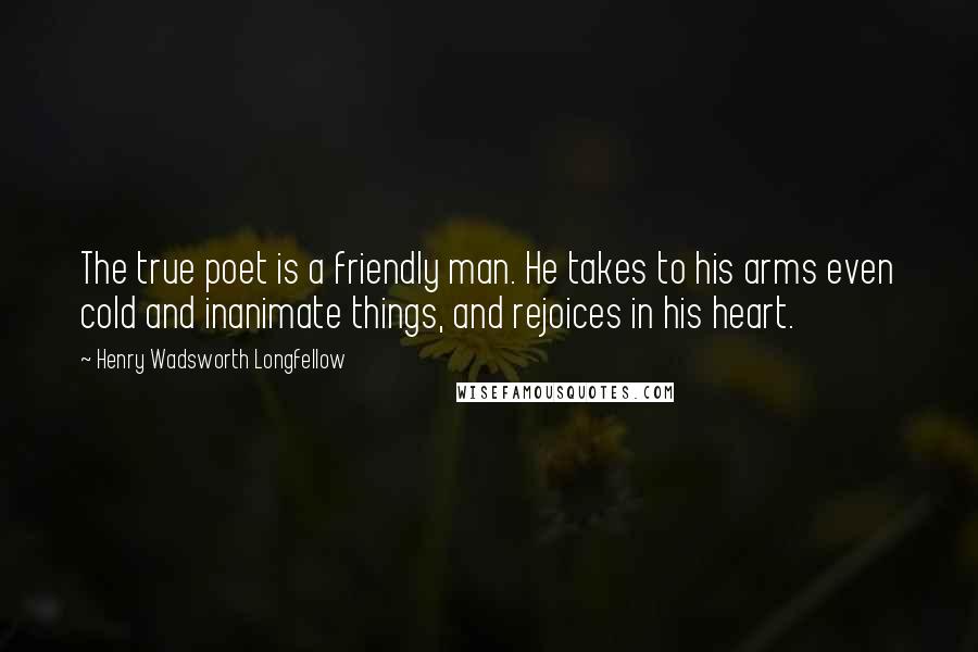 Henry Wadsworth Longfellow Quotes: The true poet is a friendly man. He takes to his arms even cold and inanimate things, and rejoices in his heart.