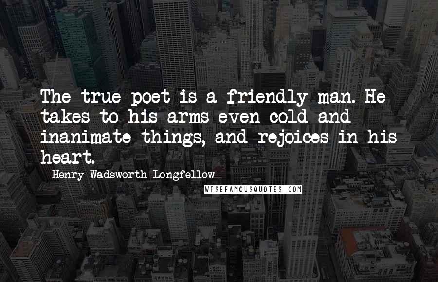 Henry Wadsworth Longfellow Quotes: The true poet is a friendly man. He takes to his arms even cold and inanimate things, and rejoices in his heart.