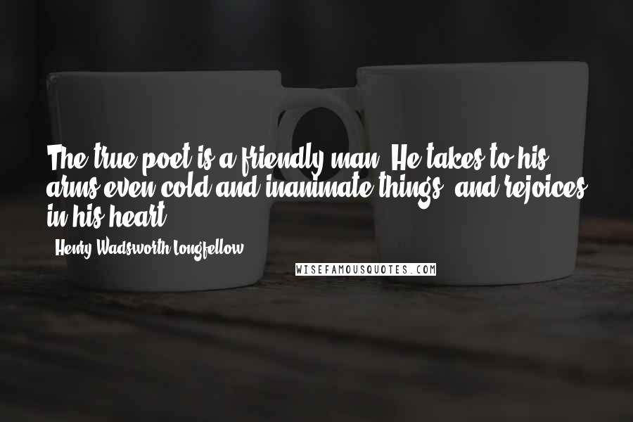 Henry Wadsworth Longfellow Quotes: The true poet is a friendly man. He takes to his arms even cold and inanimate things, and rejoices in his heart.