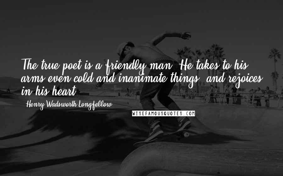 Henry Wadsworth Longfellow Quotes: The true poet is a friendly man. He takes to his arms even cold and inanimate things, and rejoices in his heart.