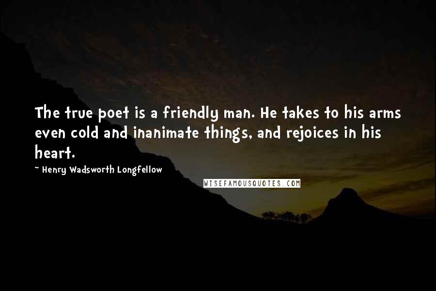 Henry Wadsworth Longfellow Quotes: The true poet is a friendly man. He takes to his arms even cold and inanimate things, and rejoices in his heart.