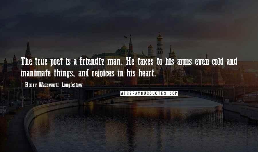 Henry Wadsworth Longfellow Quotes: The true poet is a friendly man. He takes to his arms even cold and inanimate things, and rejoices in his heart.