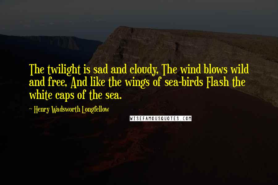 Henry Wadsworth Longfellow Quotes: The twilight is sad and cloudy, The wind blows wild and free, And like the wings of sea-birds Flash the white caps of the sea.