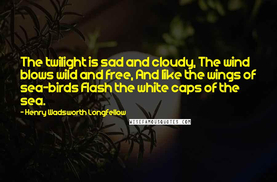 Henry Wadsworth Longfellow Quotes: The twilight is sad and cloudy, The wind blows wild and free, And like the wings of sea-birds Flash the white caps of the sea.