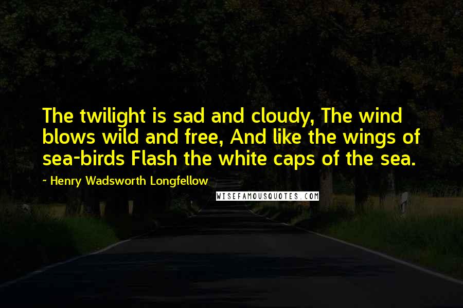 Henry Wadsworth Longfellow Quotes: The twilight is sad and cloudy, The wind blows wild and free, And like the wings of sea-birds Flash the white caps of the sea.