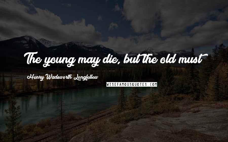 Henry Wadsworth Longfellow Quotes: The young may die, but the old must!