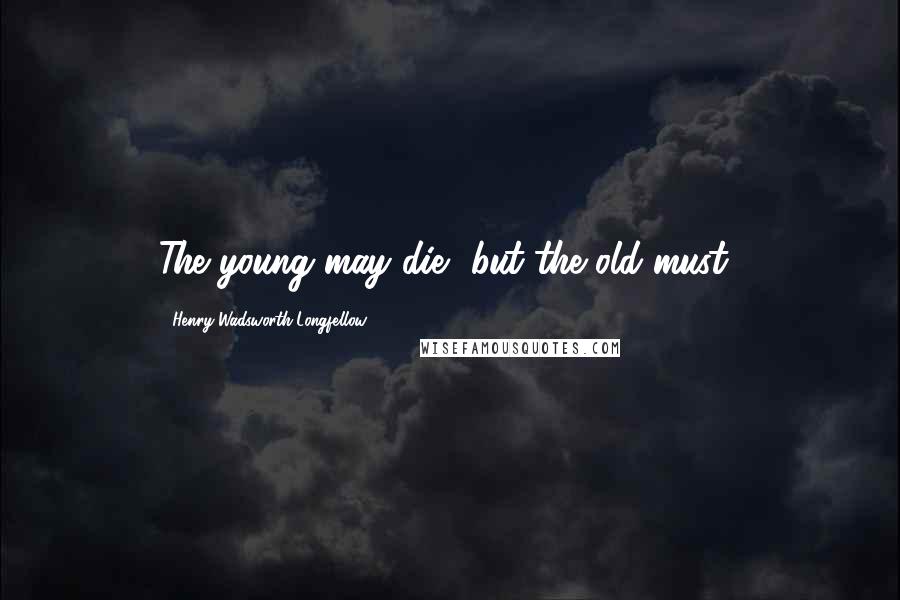 Henry Wadsworth Longfellow Quotes: The young may die, but the old must!