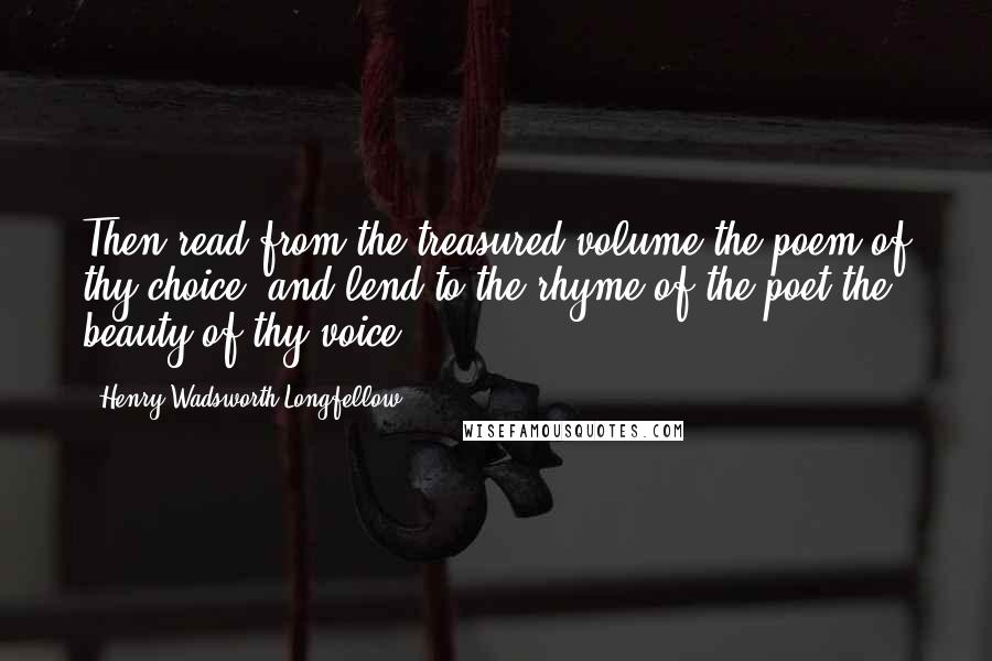 Henry Wadsworth Longfellow Quotes: Then read from the treasured volume the poem of thy choice, and lend to the rhyme of the poet the beauty of thy voice.