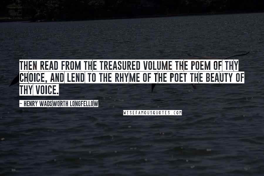 Henry Wadsworth Longfellow Quotes: Then read from the treasured volume the poem of thy choice, and lend to the rhyme of the poet the beauty of thy voice.