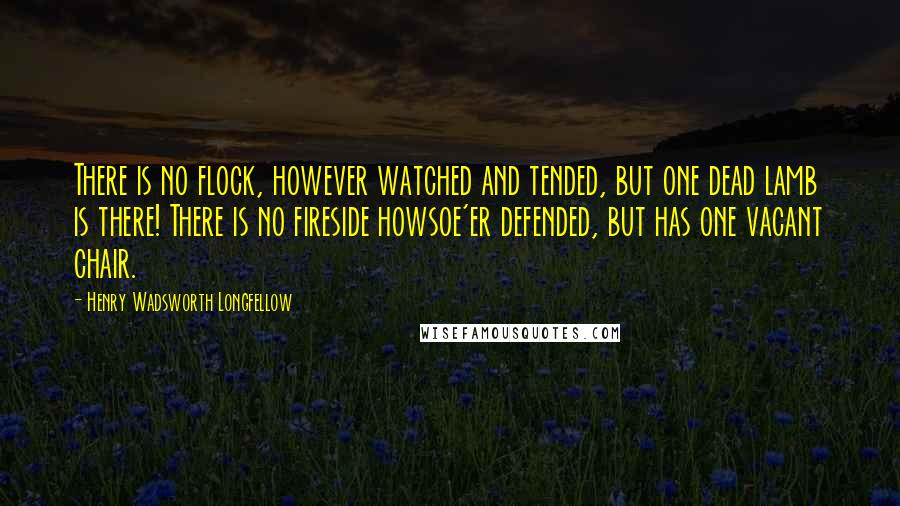 Henry Wadsworth Longfellow Quotes: There is no flock, however watched and tended, but one dead lamb is there! There is no fireside howsoe'er defended, but has one vacant chair.